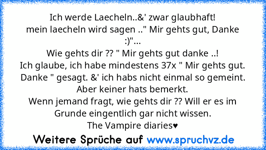 Ich werde Laecheln..&' zwar glaubhaft!
mein laecheln wird sagen .." Mir gehts gut, Danke :)"...
Wie gehts dir ?? " Mir gehts gut danke ..!
Ich glaube, ich habe mindestens 37x " Mir gehts gut. Danke " gesagt. &' ich habs nicht einmal so gemeint.
Aber keiner hats bemerkt.
Wenn jemand fragt, wie gehts dir ?? Will er es im Grunde eingentlich gar nicht wissen.
The Vampire diaries♥