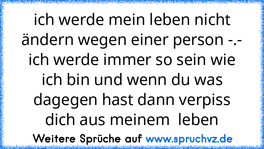 ich werde mein leben nicht ändern wegen einer person -.-
ich werde immer so sein wie ich bin und wenn du was dagegen hast dann verpiss dich aus meinem  leben