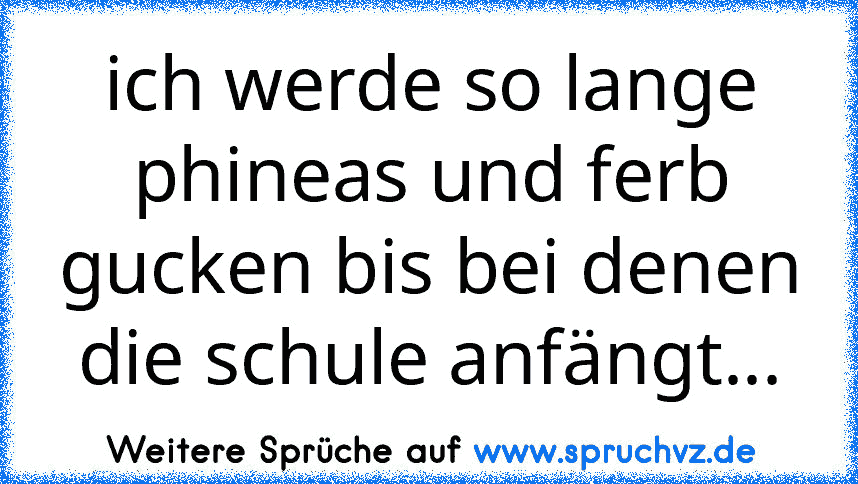 ich werde so lange phineas und ferb gucken bis bei denen die schule anfängt...