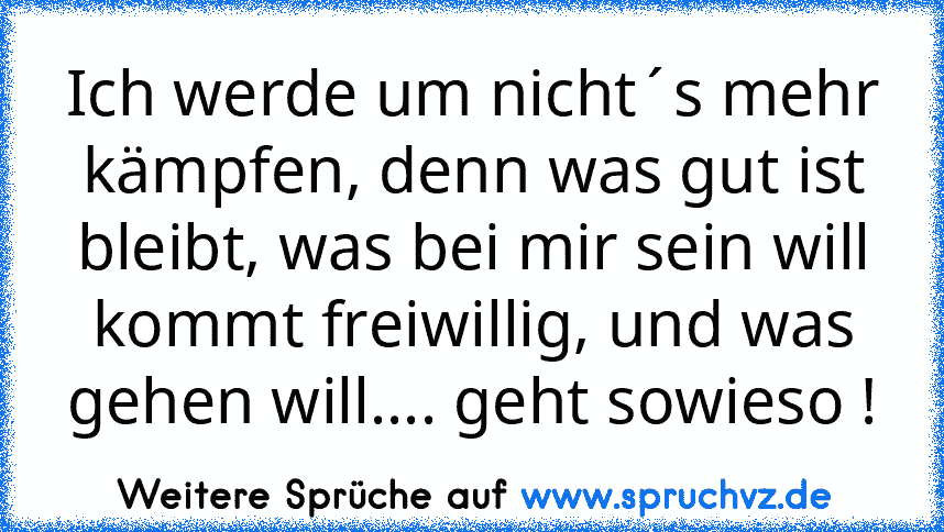 Ich werde um nicht´s mehr kämpfen, denn was gut ist bleibt, was bei mir sein will kommt freiwillig, und was gehen will.... geht sowieso !