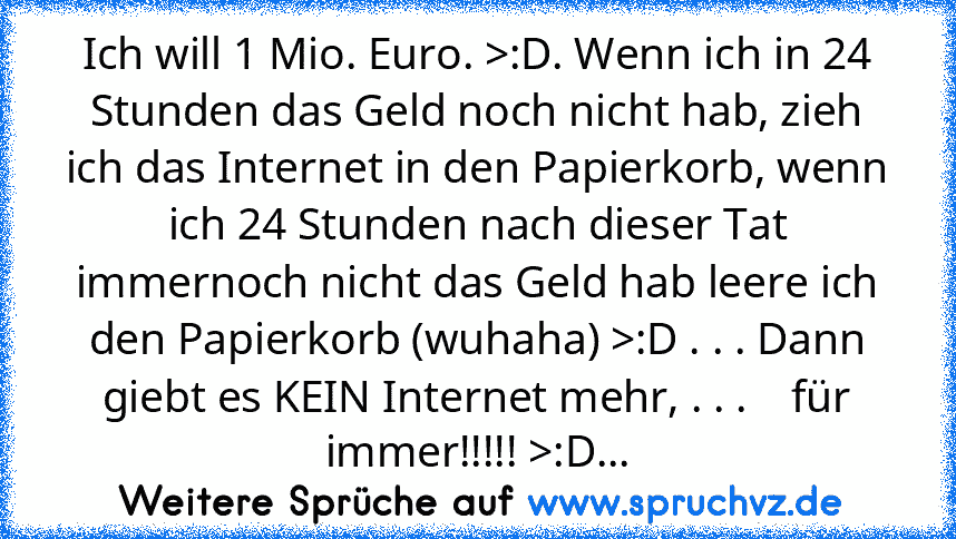 Ich will 1 Mio. Euro. >:D. Wenn ich in 24 Stunden das Geld noch nicht hab, zieh ich das Internet in den Papierkorb, wenn ich 24 Stunden nach dieser Tat immernoch nicht das Geld hab leere ich den Papierkorb (wuhaha) >:D . . . Dann giebt es KEIN Internet mehr, . . .    für immer!!!!! >:D...