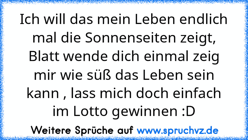 Ich will das mein Leben endlich mal die Sonnenseiten zeigt, Blatt wende dich einmal zeig mir wie süß das Leben sein kann , lass mich doch einfach im Lotto gewinnen :D