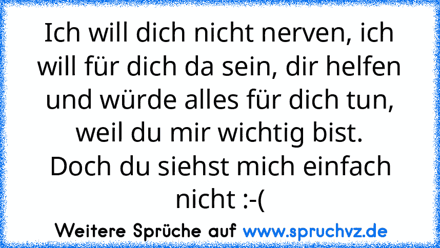 Ich will dich nicht nerven, ich will für dich da sein, dir helfen und würde alles für dich tun, weil du mir wichtig bist.
Doch du siehst mich einfach nicht :-(