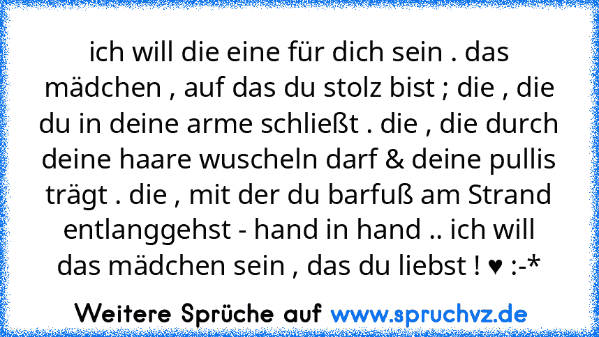 ich will die eine für dich sein . das mädchen , auf das du stolz bist ; die , die du in deine arme schließt . die , die durch deine haare wuscheln darf & deine pullis trägt . die , mit der du barfuß am Strand entlanggehst - hand in hand .. ich will das mädchen sein , das du liebst ! ♥ :-*