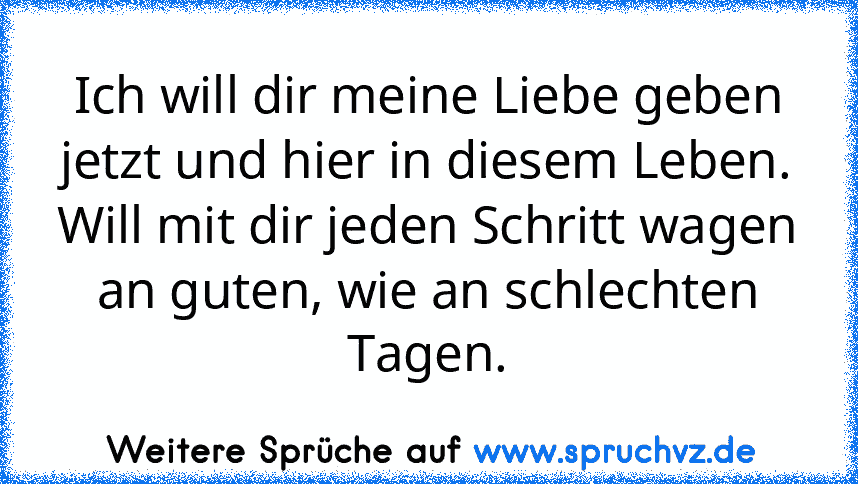 Ich will dir meine Liebe geben
jetzt und hier in diesem Leben.
Will mit dir jeden Schritt wagen
an guten, wie an schlechten Tagen.