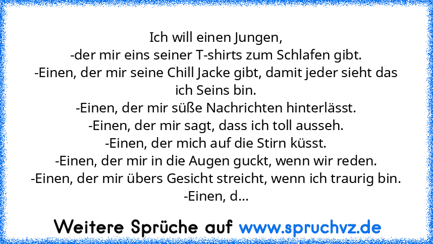 Ich will einen Jungen,
-der mir eins seiner T-shirts zum Schlafen gibt.
-Einen, der mir seine Chill Jacke gibt, damit jeder sieht das ich Seins bin.
-Einen, der mir süße Nachrichten hinterlässt.
-Einen, der mir sagt, dass ich toll ausseh.
-Einen, der mich auf die Stirn küsst.
-Einen, der mir in die Augen guckt, wenn wir reden.
-Einen, der mir übers Gesicht streicht, wenn ich traurig bin.
-Einen...