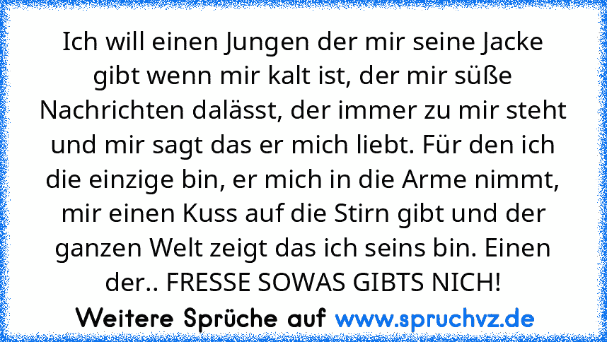 Ich will einen Jungen der mir seine Jacke gibt wenn mir kalt ist, der mir süße Nachrichten dalässt, der immer zu mir steht und mir sagt das er mich liebt. Für den ich die einzige bin, er mich in die Arme nimmt, mir einen Kuss auf die Stirn gibt und der ganzen Welt zeigt das ich seins bin. Einen der.. FRESSE SOWAS GIBTS NICH!