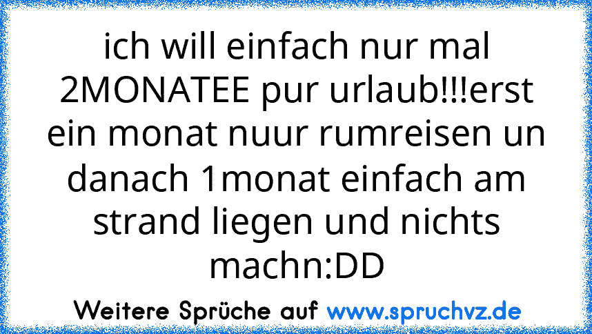 ich will einfach nur mal 2MONATEE pur urlaub!!!erst ein monat nuur rumreisen un danach 1monat einfach am strand liegen und nichts machn:DD