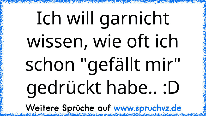 Ich will garnicht wissen, wie oft ich schon "gefällt mir" gedrückt habe.. :D