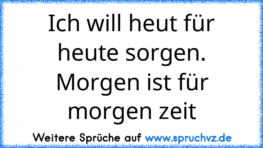 Ich will heut für heute sorgen. Morgen ist für morgen zeit