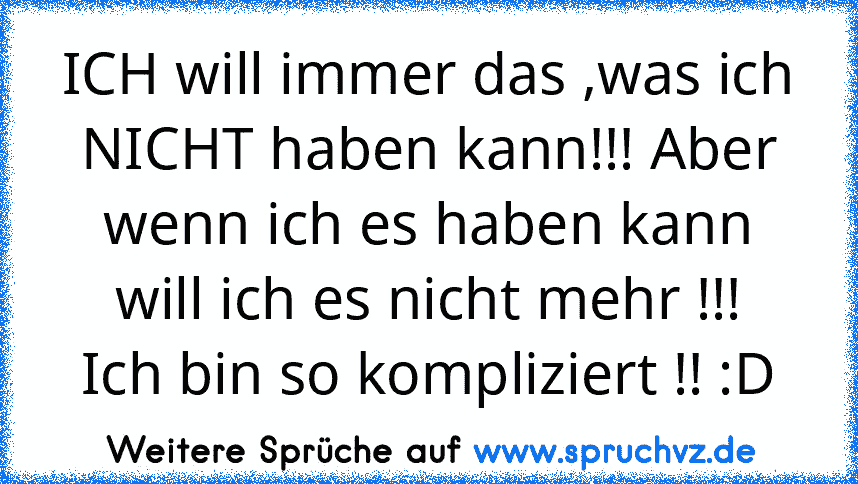 ICH will immer das ,was ich NICHT haben kann!!! Aber wenn ich es haben kann will ich es nicht mehr !!!
Ich bin so kompliziert !! :D