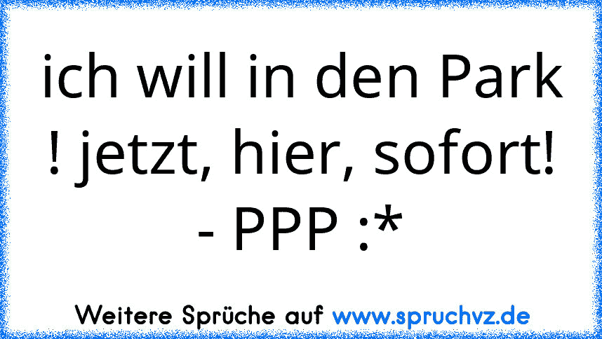 ich will in den Park ! jetzt, hier, sofort!
- PPP :*