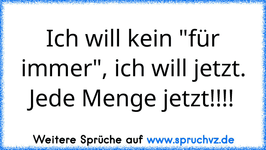 Ich will kein "für immer", ich will jetzt. Jede Menge jetzt!!!!