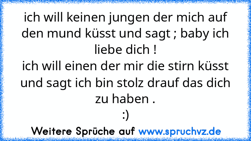 ich will keinen jungen der mich auf den mund küsst und sagt ; baby ich liebe dich !
ich will einen der mir die stirn küsst und sagt ich bin stolz drauf das dich zu haben .
:)