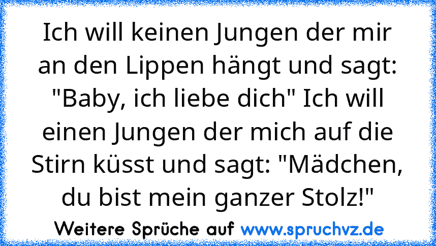 Ich will keinen Jungen der mir an den Lippen hängt und sagt: "Baby, ich liebe dich" Ich will einen Jungen der mich auf die Stirn küsst und sagt: "Mädchen, du bist mein ganzer Stolz!"