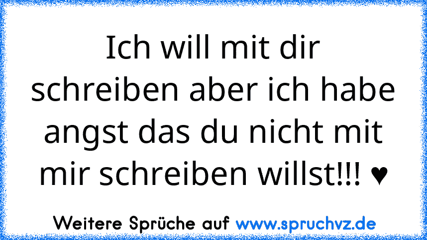 Ich will mit dir schreiben aber ich habe angst das du nicht mit mir schreiben willst!!! ♥