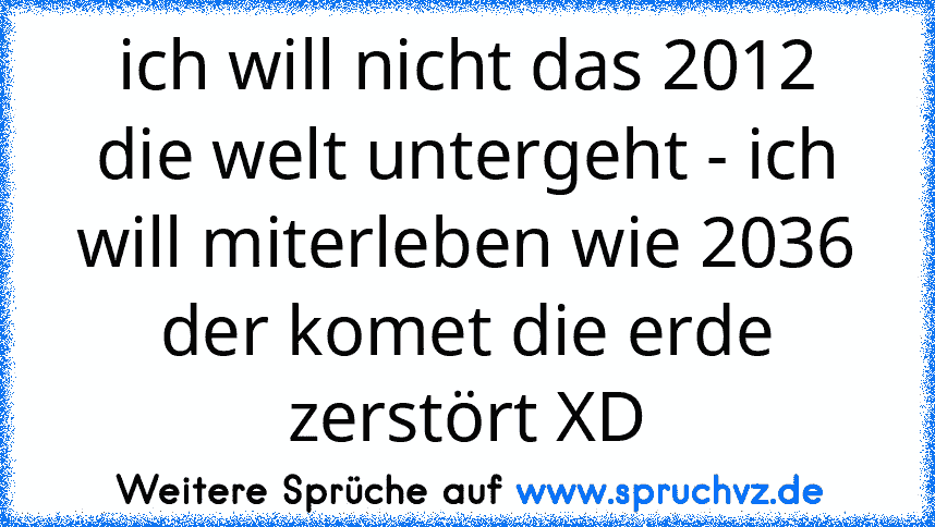 ich will nicht das 2012 die welt untergeht - ich will miterleben wie 2036 der komet die erde zerstört XD