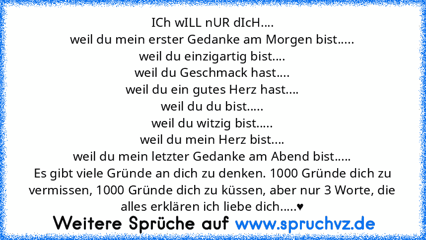 ICh wILL nUR dIcH....
weil du mein erster Gedanke am Morgen bist.....
weil du einzigartig bist....
weil du Geschmack hast....
weil du ein gutes Herz hast....
weil du du bist.....
weil du witzig bist.....
weil du mein Herz bist....
weil du mein letzter Gedanke am Abend bist.....
Es gibt viele Gründe an dich zu denken. 1000 Gründe dich zu vermissen, 1000 Gründe dich zu küssen, aber nur 3 Worte, d...