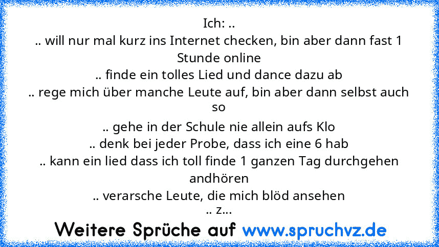 Ich: ..
.. will nur mal kurz ins Internet checken, bin aber dann fast 1 Stunde online
.. finde ein tolles Lied und dance dazu ab
.. rege mich über manche Leute auf, bin aber dann selbst auch so
.. gehe in der Schule nie allein aufs Klo
.. denk bei jeder Probe, dass ich eine 6 hab
.. kann ein lied dass ich toll finde 1 ganzen Tag durchgehen andhören
.. verarsche Leute, die mich blöd ansehen
.. z...