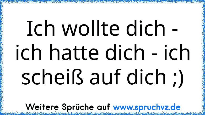 Ich wollte dich - ich hatte dich - ich scheiß auf dich ;)