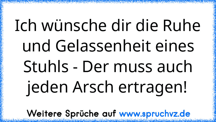 Ich wünsche dir die Ruhe und Gelassenheit eines Stuhls - Der muss auch jeden Arsch ertragen!