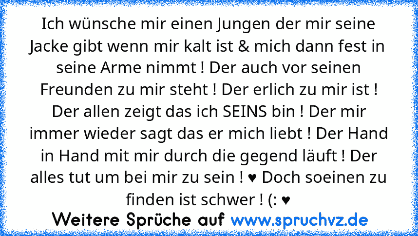 Ich wünsche mir einen Jungen der mir seine Jacke gibt wenn mir kalt ist & mich dann fest in seine Arme nimmt ! Der auch vor seinen Freunden zu mir steht ! Der erlich zu mir ist ! Der allen zeigt das ich SEINS bin ! Der mir immer wieder sagt das er mich liebt ! Der Hand in Hand mit mir durch die gegend läuft ! Der alles tut um bei mir zu sein ! ♥ Doch soeinen zu finden ist schwer ! (: ♥