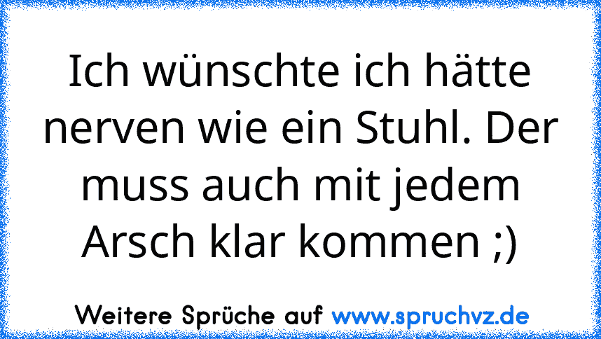 Ich wünschte ich hätte nerven wie ein Stuhl. Der muss auch mit jedem Arsch klar kommen ;)