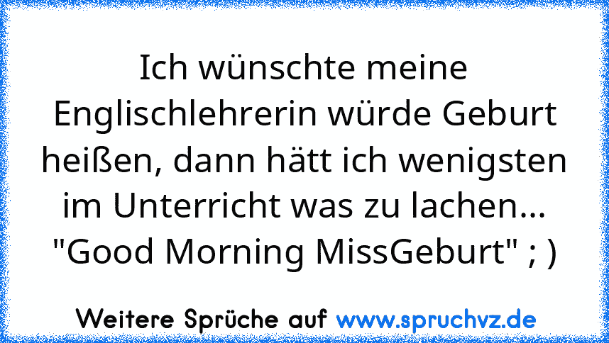 Ich wünschte meine Englischlehrerin würde Geburt heißen, dann hätt ich wenigsten im Unterricht was zu lachen...
"Good Morning MissGeburt" ; )