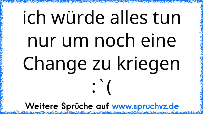 ich würde alles tun nur um noch eine Change zu kriegen :`(