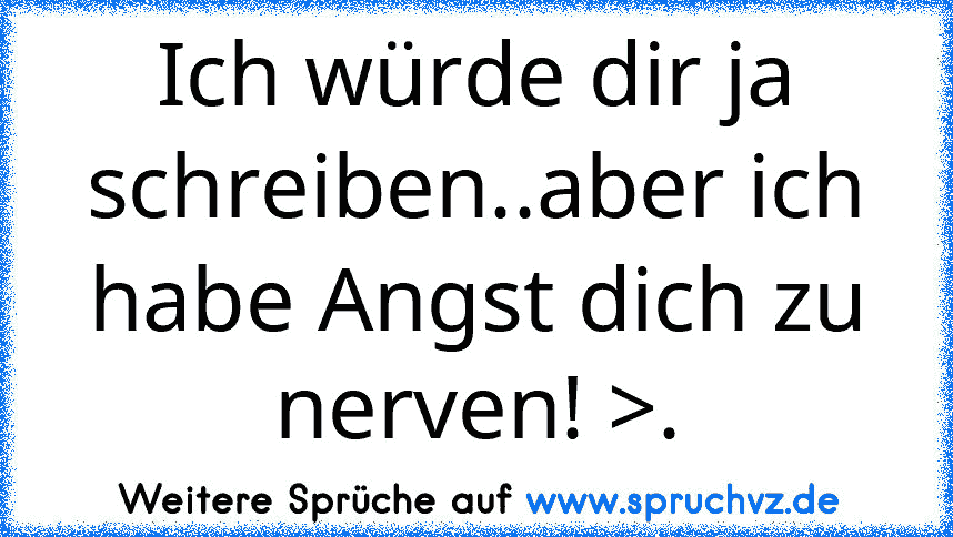 Ich würde dir ja schreiben..aber ich habe Angst dich zu nerven! >.