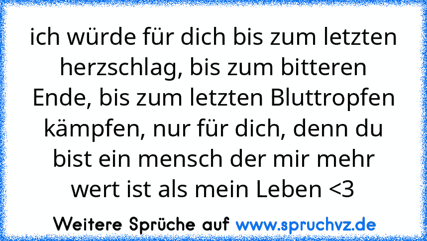 ich würde für dich bis zum letzten herzschlag, bis zum bitteren Ende, bis zum letzten Bluttropfen kämpfen, nur für dich, denn du bist ein mensch der mir mehr wert ist als mein Leben 