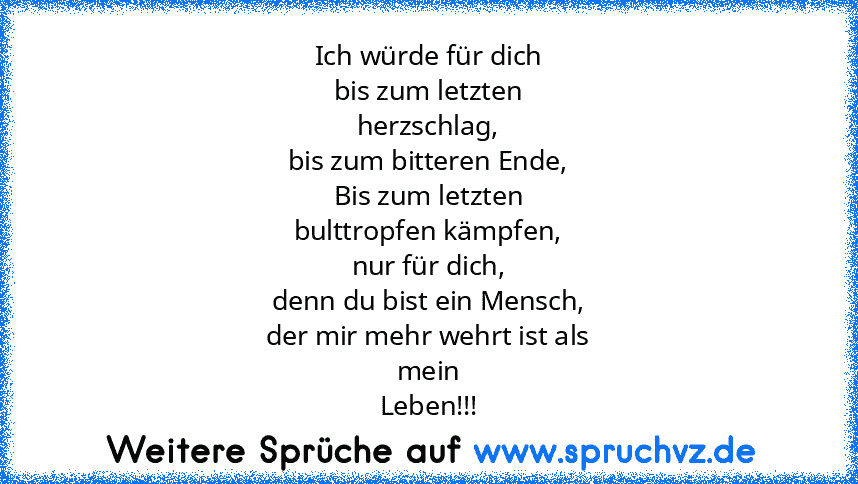 Ich würde für dich
bis zum letzten
herzschlag,
bis zum bitteren Ende,
Bis zum letzten
bulttropfen kämpfen,
nur für dich,
denn du bist ein Mensch,
der mir mehr wehrt ist als
mein
Leben!!!