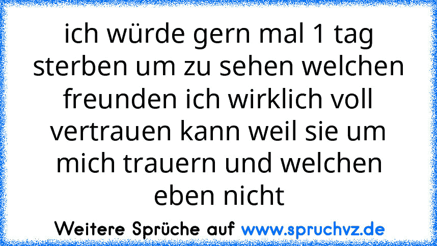 ich würde gern mal 1 tag sterben um zu sehen welchen freunden ich wirklich voll vertrauen kann weil sie um mich trauern und welchen eben nicht