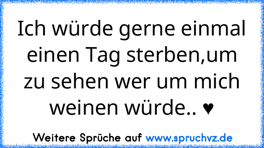 Ich würde gerne einmal einen Tag sterben,um zu sehen wer um mich weinen würde.. ♥