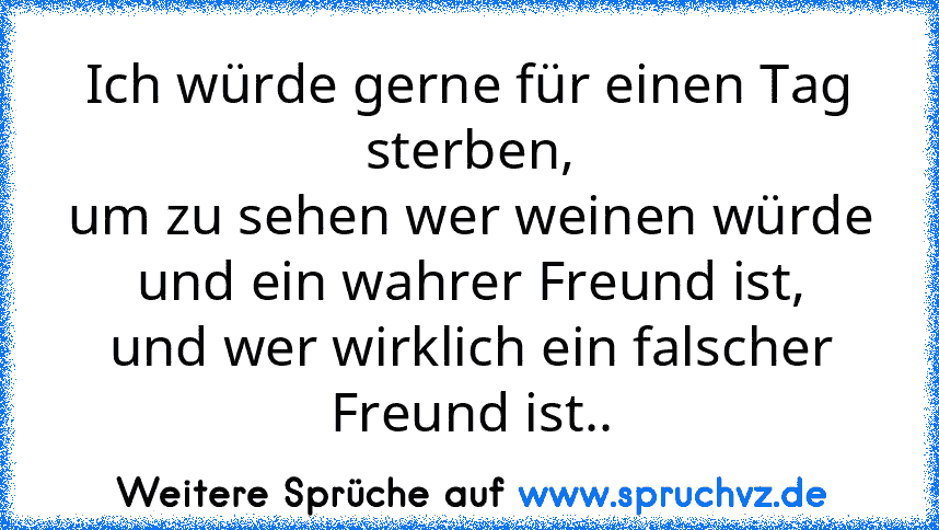 Ich würde gerne für einen Tag sterben,
um zu sehen wer weinen würde
und ein wahrer Freund ist,
und wer wirklich ein falscher Freund ist..