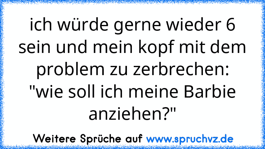 ich würde gerne wieder 6 sein und mein kopf mit dem problem zu zerbrechen:
"wie soll ich meine Barbie anziehen?"