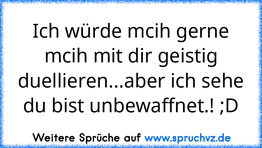 Ich würde mcih gerne mcih mit dir geistig duellieren...aber ich sehe du bist unbewaffnet.! ;D