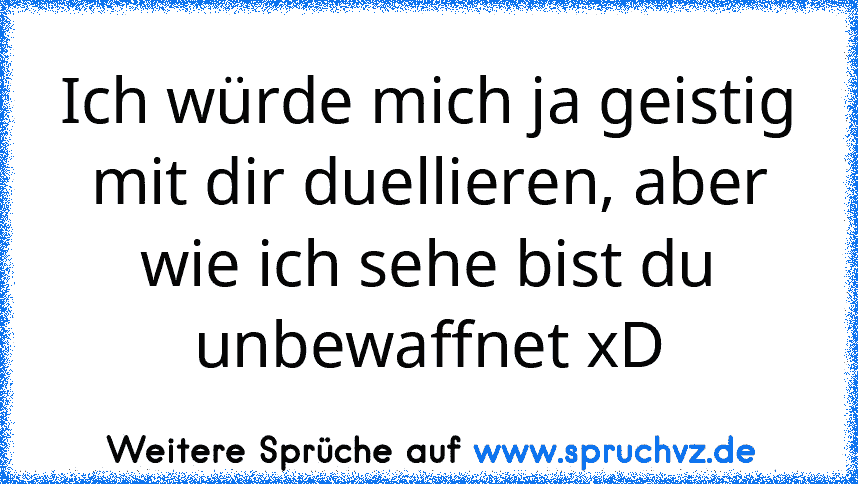 Ich würde mich ja geistig mit dir duellieren, aber wie ich sehe bist du unbewaffnet xD