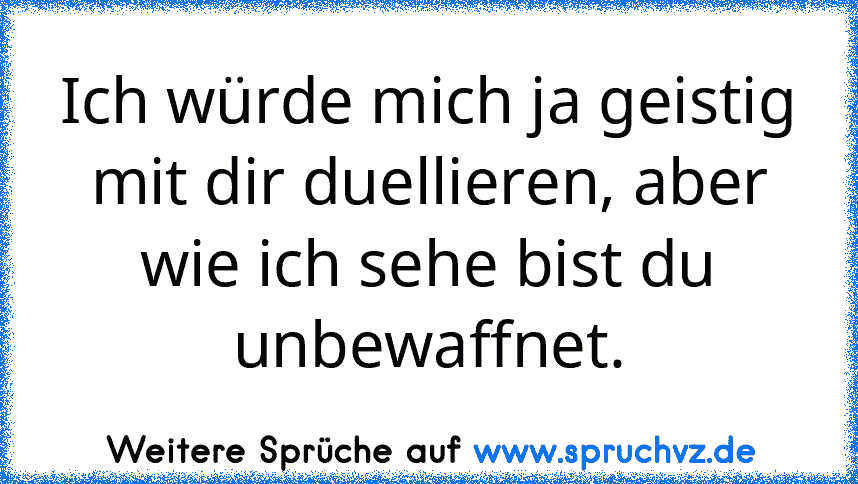 Ich würde mich ja geistig mit dir duellieren, aber wie ich sehe bist du unbewaffnet.