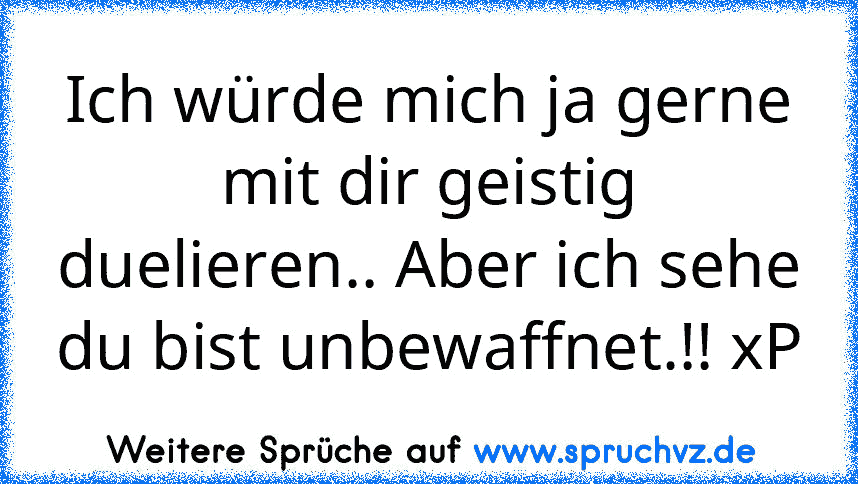 Ich würde mich ja gerne mit dir geistig duelieren.. Aber ich sehe du bist unbewaffnet.!! xP