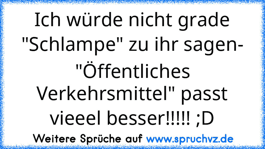 Ich würde nicht grade "Schlampe" zu ihr sagen- "Öffentliches Verkehrsmittel" passt vieeel besser!!!!! ;D