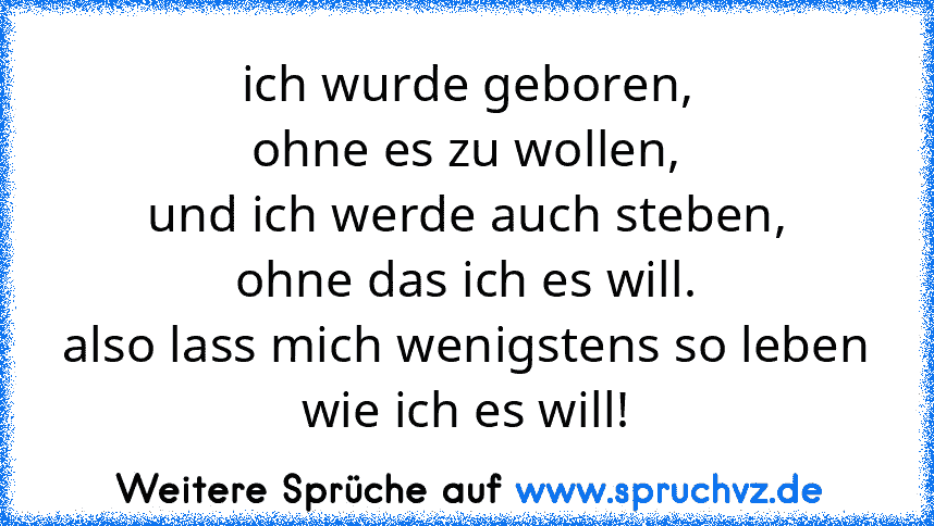 ich wurde geboren,
ohne es zu wollen,
und ich werde auch steben,
ohne das ich es will.
also lass mich wenigstens so leben
wie ich es will!