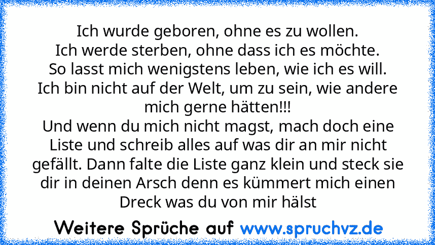 Ich wurde geboren, ohne es zu wollen.
Ich werde sterben, ohne dass ich es möchte.
So lasst mich wenigstens leben, wie ich es will.
Ich bin nicht auf der Welt, um zu sein, wie andere mich gerne hätten!!!
Und wenn du mich nicht magst, mach doch eine Liste und schreib alles auf was dir an mir nicht gefällt. Dann falte die Liste ganz klein und steck sie dir in deinen Arsch denn es kümmert mich eine...