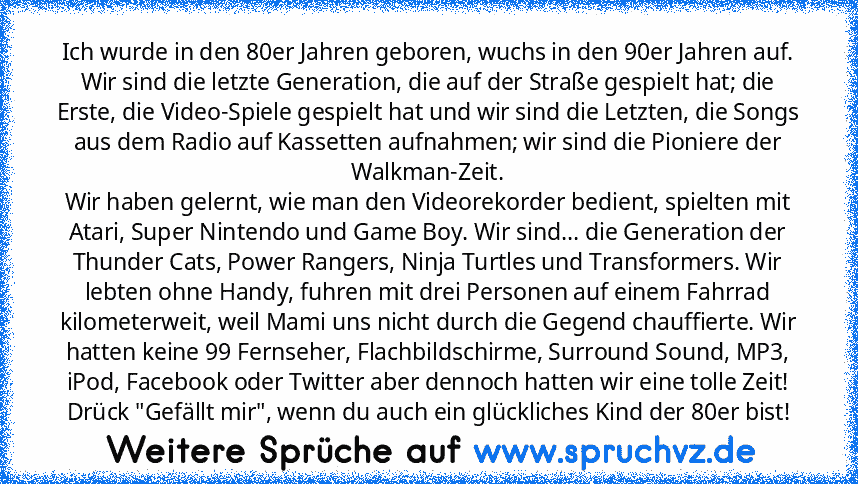 Ich wurde in den 80er Jahren geboren, wuchs in den 90er Jahren auf. Wir sind die letzte Generation, die auf der Straße gespielt hat; die Erste, die Video-Spiele gespielt hat und wir sind die Letzten, die Songs aus dem Radio auf Kassetten aufnahmen; wir sind die Pioniere der Walkman-Zeit.
Wir haben gelernt, wie man den Videorekorder bedient, spielten mit Atari, Super Nintendo und Game Boy. Wir s...