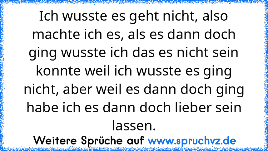 Ich wusste es geht nicht, also machte ich es, als es dann doch ging wusste ich das es nicht sein konnte weil ich wusste es ging nicht, aber weil es dann doch ging habe ich es dann doch lieber sein lassen.