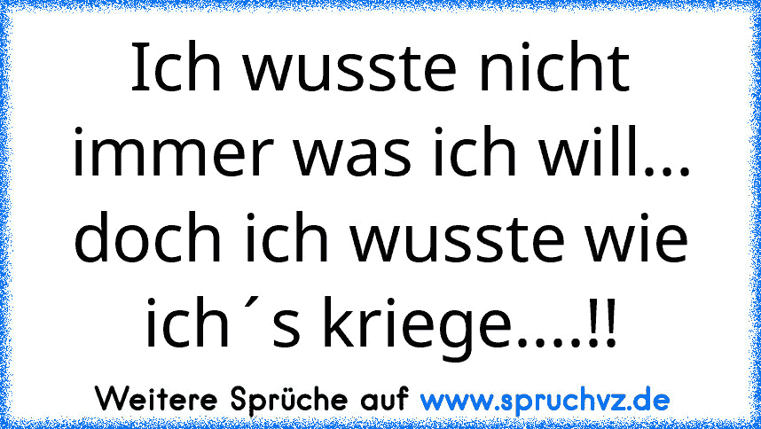 Ich wusste nicht immer was ich will... doch ich wusste wie ich´s kriege....!!