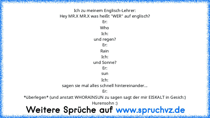 Ich zu meinem Englisch-Lehrer:
Hey MR.X MR.X was heißt "WER" auf englisch?
Er:
Who
Ich:
und regen?
Er:
Rain
Ich:
und Sonne?
Er:
sun
Ich:
sagen sie mal alles schnell hintereinander...
Er:
*überlegen* (und anstatt WHORAINSUN zu sagen sagt der mir EISKALT in Gesich:)
Hurensohn :)