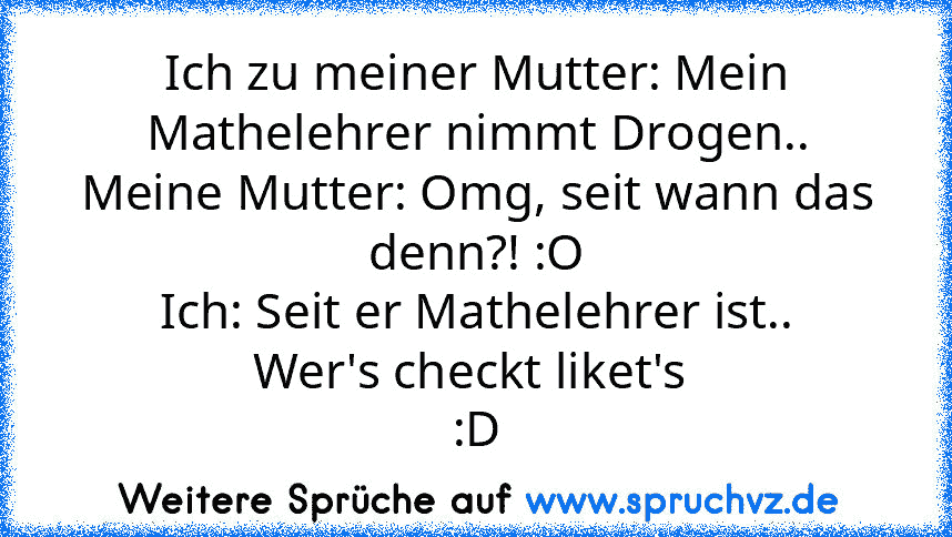 Ich zu meiner Mutter: Mein Mathelehrer nimmt Drogen..
Meine Mutter: Omg, seit wann das denn?! :O
Ich: Seit er Mathelehrer ist..
Wer's checkt liket's 
:D