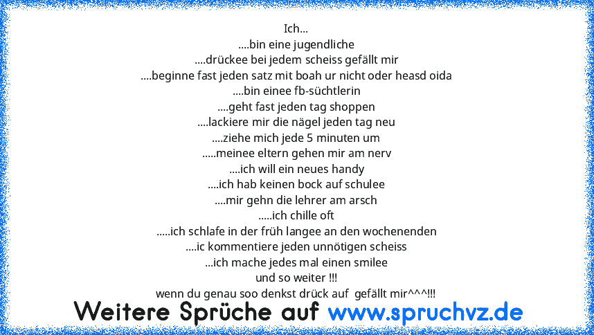 Ich...
....bin eine jugendliche
....drückee bei jedem scheiss gefällt mir
....beginne fast jeden satz mit boah ur nicht oder heasd oida
....bin einee fb-süchtlerin
....geht fast jeden tag shoppen
....lackiere mir die nägel jeden tag neu
....ziehe mich jede 5 minuten um
.....meinee eltern gehen mir am nerv
....ich will ein neues handy
....ich hab keinen bock auf schulee
....mir gehn die lehrer a...