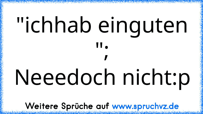 "ichhab einguten ";
Neeedoch nicht:p